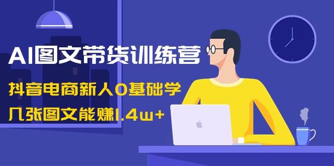 AI图文带货训练营：抖音电商新人0基础学，几张图文能赚1.4w+-石龙大哥笔记