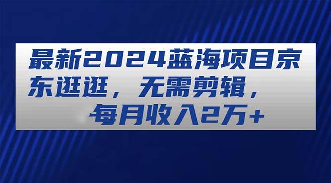 最新2024蓝海项目京东逛逛，无需剪辑，每月收入2万+-石龙大哥笔记