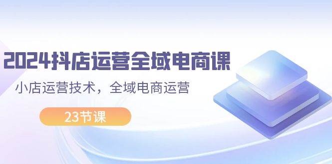 2024抖店运营-全域电商课，小店运营技术，全域电商运营（23节课）-石龙大哥笔记