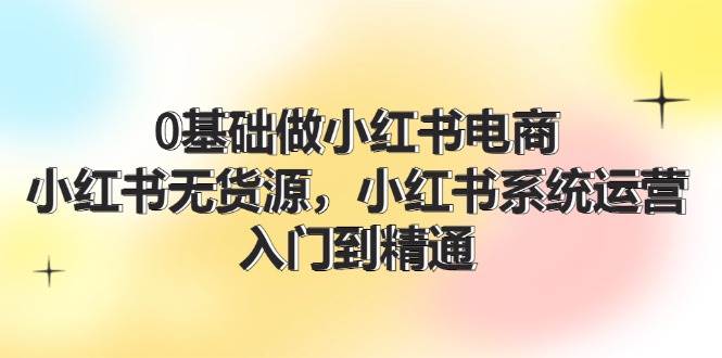 0基础做小红书电商，小红书无货源，小红书系统运营，入门到精通 (70节)-石龙大哥笔记